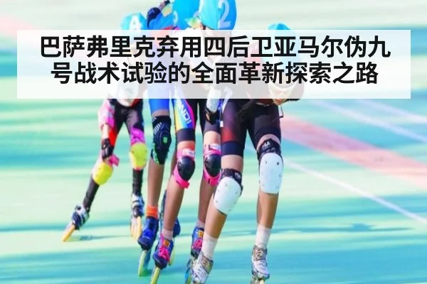 巴萨弗里克弃用四后卫亚马尔伪九号战术试验的全面革新探索之路